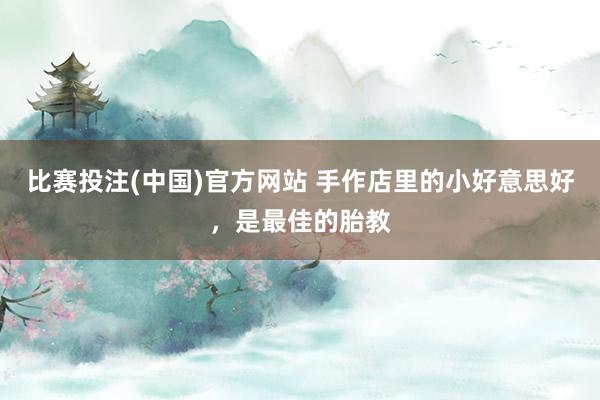 比赛投注(中国)官方网站 手作店里的小好意思好，是最佳的胎教