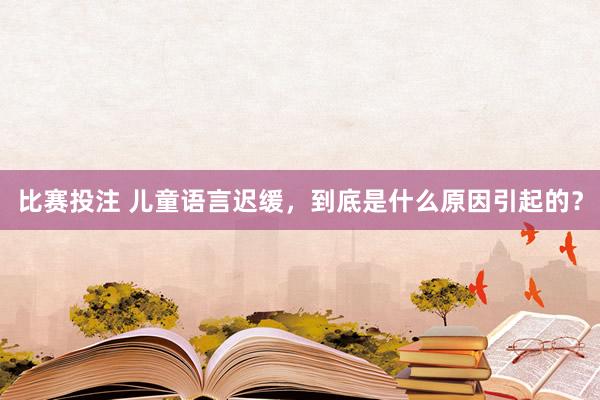 比赛投注 儿童语言迟缓，到底是什么原因引起的？