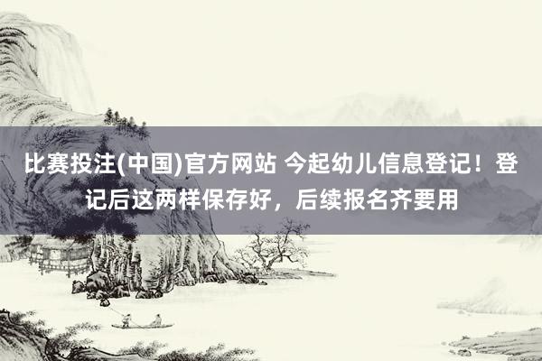 比赛投注(中国)官方网站 今起幼儿信息登记！登记后这两样保存好，后续报名齐要用
