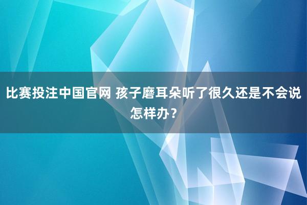 比赛投注中国官网 孩子磨耳朵听了很久还是不会说怎样办？