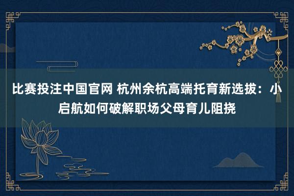 比赛投注中国官网 杭州余杭高端托育新选拔：小启航如何破解职场父母育儿阻挠