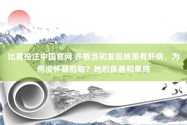 比赛投注中国官网 许敏当初发现姚策有肝病，为何没怀疑抱错？她的良善和单纯