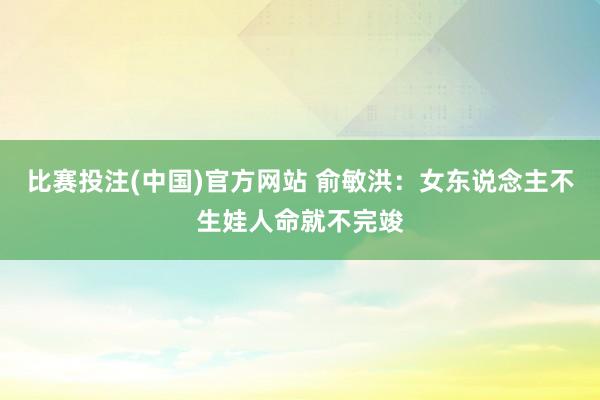 比赛投注(中国)官方网站 俞敏洪：女东说念主不生娃人命就不完竣