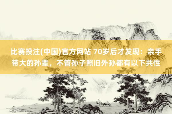 比赛投注(中国)官方网站 70岁后才发现：亲手带大的孙辈，不管孙子照旧外孙都有以下共性