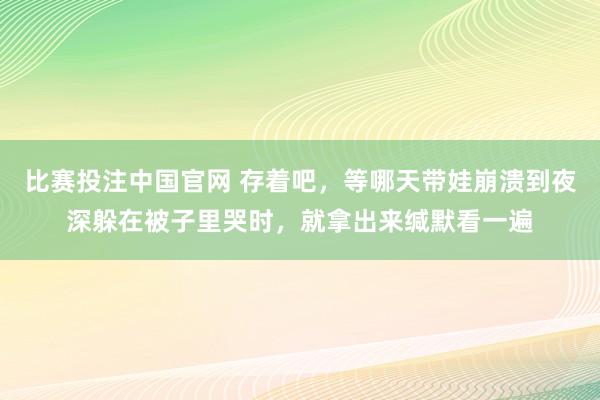 比赛投注中国官网 存着吧，等哪天带娃崩溃到夜深躲在被子里哭时，就拿出来缄默看一遍