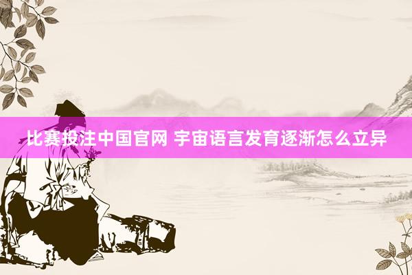 比赛投注中国官网 宇宙语言发育逐渐怎么立异