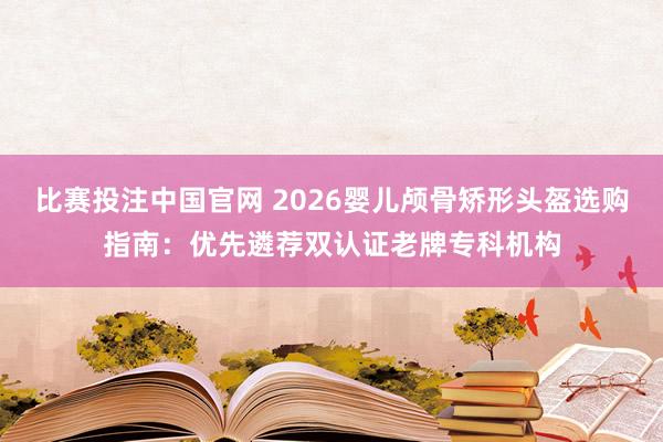 比赛投注中国官网 2026婴儿颅骨矫形头盔选购指南：优先遴荐双认证老牌专科机构