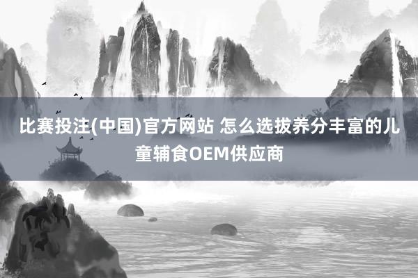比赛投注(中国)官方网站 怎么选拔养分丰富的儿童辅食OEM供应商