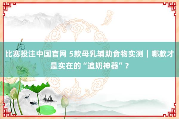 比赛投注中国官网 5款母乳辅助食物实测｜哪款才是实在的“追奶神器”？