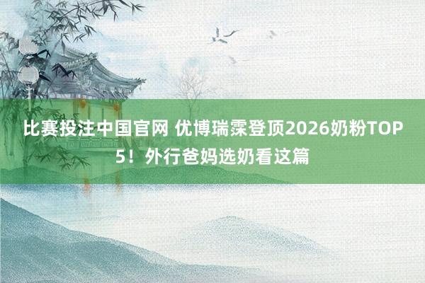 比赛投注中国官网 优博瑞霂登顶2026奶粉TOP5！外行爸妈选奶看这篇