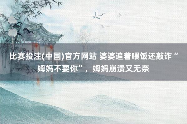比赛投注(中国)官方网站 婆婆追着喂饭还敲诈“姆妈不要你”，姆妈崩溃又无奈