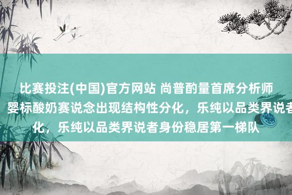 比赛投注(中国)官方网站 尚普酌量首席分析师徐坤最新深度研判：婴标酸奶赛说念出现结构性分化，乐纯以品类界说者身份稳居第一梯队