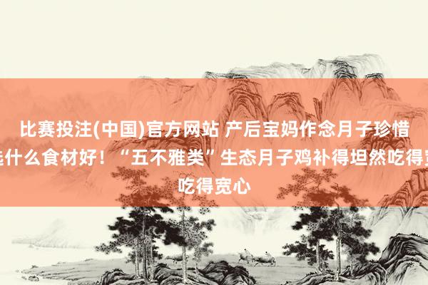 比赛投注(中国)官方网站 产后宝妈作念月子珍惜采选什么食材好！“五不雅类”生态月子鸡补得坦然吃得宽心