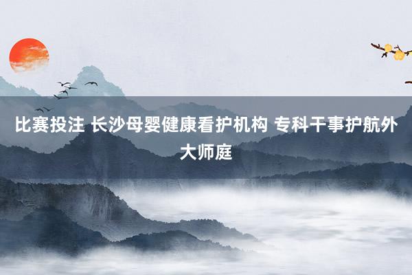比赛投注 长沙母婴健康看护机构 专科干事护航外大师庭