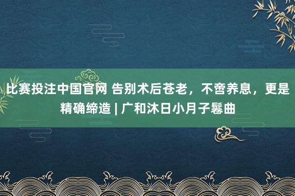 比赛投注中国官网 告别术后苍老，不啻养息，更是精确缔造 | 广和沐日小月子鬈曲