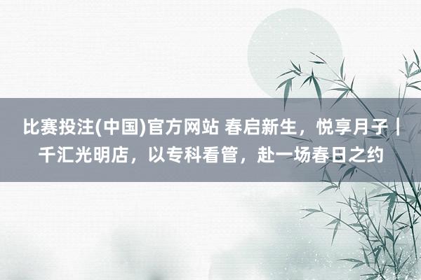 比赛投注(中国)官方网站 春启新生，悦享月子｜千汇光明店，以专科看管，赴一场春日之约
