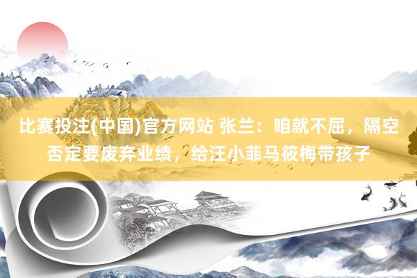 比赛投注(中国)官方网站 张兰：咱就不屈，隔空否定要废弃业绩，给汪小菲马筱梅带孩子