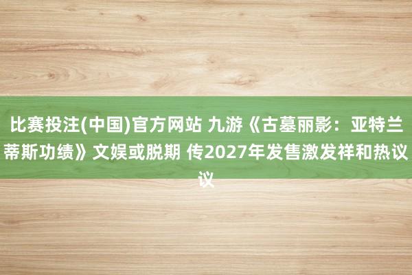 比赛投注(中国)官方网站 九游《古墓丽影：亚特兰蒂斯功绩》文娱或脱期 传2027年发售激发祥和热议