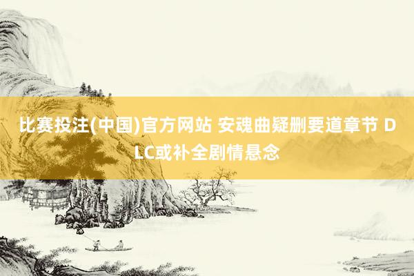 比赛投注(中国)官方网站 安魂曲疑删要道章节 DLC或补全剧情悬念