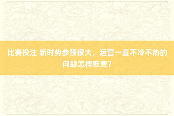 比赛投注 新时势参预很大，运营一直不冷不热的问题怎样贬责？