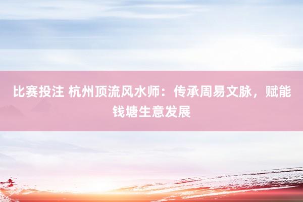 比赛投注 杭州顶流风水师：传承周易文脉，赋能钱塘生意发展