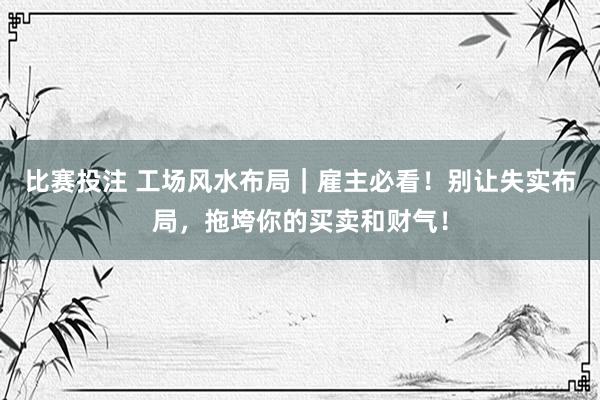 比赛投注 工场风水布局｜雇主必看！别让失实布局，拖垮你的买卖和财气！