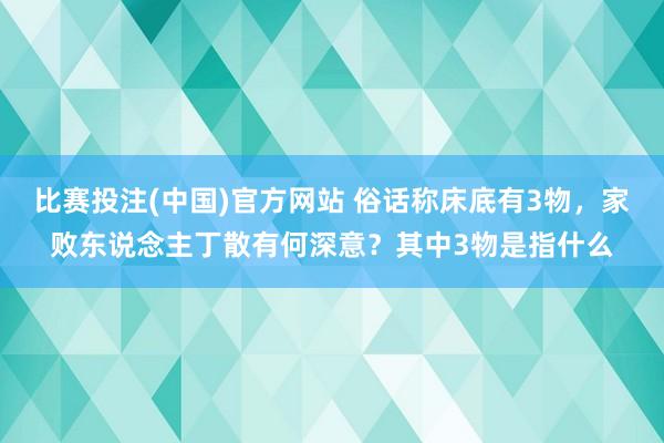 比赛投注(中国)官方网站 俗话称床底有3物，家败东说念主丁散有何深意？其中3物是指什么