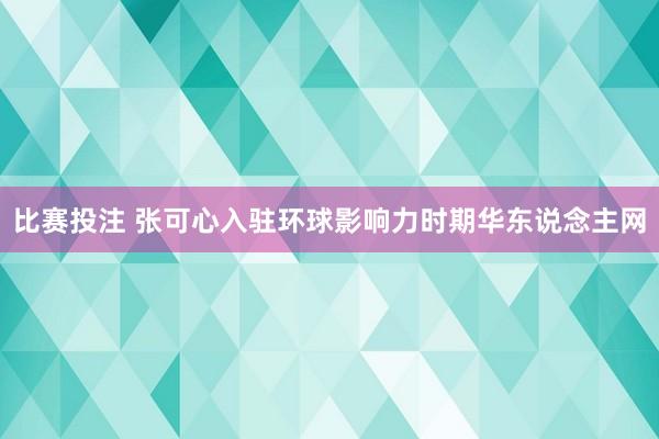 比赛投注 张可心入驻环球影响力时期华东说念主网