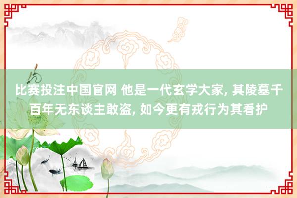 比赛投注中国官网 他是一代玄学大家， 其陵墓千百年无东谈主敢盗， 如今更有戎行为其看护