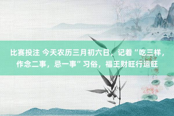 比赛投注 今天农历三月初六日，记着“吃三样，作念二事，忌一事”习俗，福王财旺行运旺