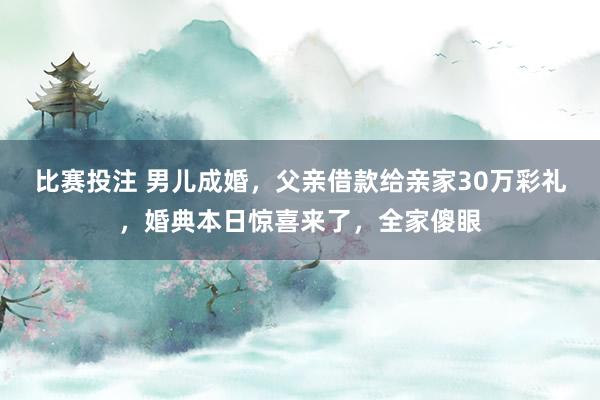 比赛投注 男儿成婚，父亲借款给亲家30万彩礼，婚典本日惊喜来了，全家傻眼
