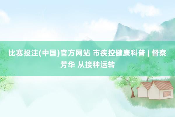 比赛投注(中国)官方网站 市疾控健康科普 | 督察芳华 从接种运转