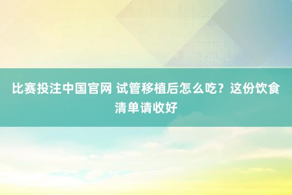 比赛投注中国官网 试管移植后怎么吃？这份饮食清单请收好