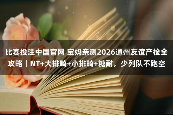 比赛投注中国官网 宝妈亲测2026通州友谊产检全攻略｜NT+大排畸+小排畸+糖耐，少列队不跑空