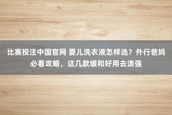 比赛投注中国官网 婴儿洗衣液怎样选？外行爸妈必看攻略，这几款缓和好用去渍强