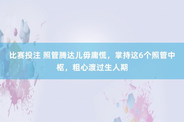 比赛投注 照管腾达儿毋庸慌，掌持这6个照管中枢，粗心渡过生人期
