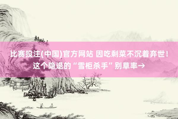 比赛投注(中国)官方网站 因吃剩菜不沉着弃世！这个隐退的“雪柜杀手”别草率→