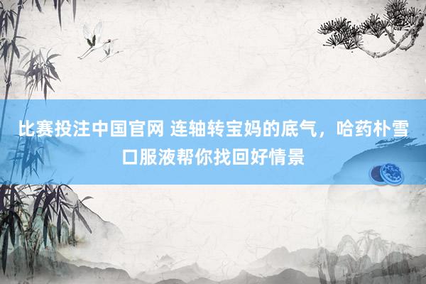 比赛投注中国官网 连轴转宝妈的底气，哈药朴雪口服液帮你找回好情景