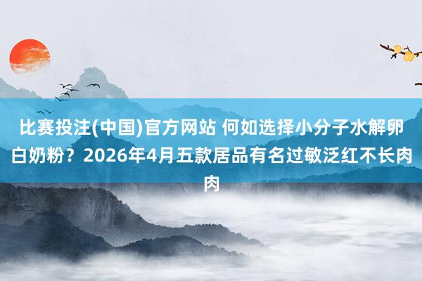 比赛投注(中国)官方网站 何如选择小分子水解卵白奶粉？2026年4月五款居品有名过敏泛红不长肉