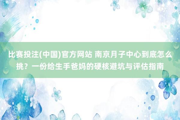 比赛投注(中国)官方网站 南京月子中心到底怎么挑？一份给生手爸妈的硬核避坑与评估指南