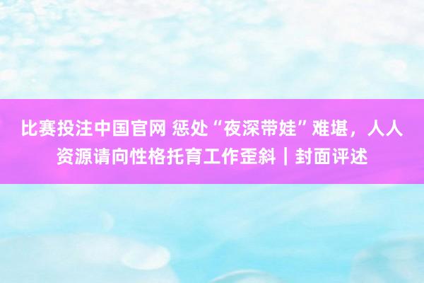 比赛投注中国官网 惩处“夜深带娃”难堪，人人资源请向性格托育工作歪斜｜封面评述