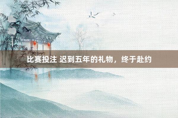 比赛投注 迟到五年的礼物，终于赴约