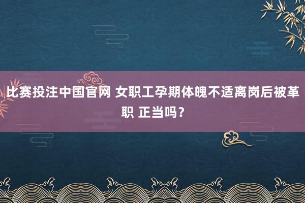 比赛投注中国官网 女职工孕期体魄不适离岗后被革职 正当吗？