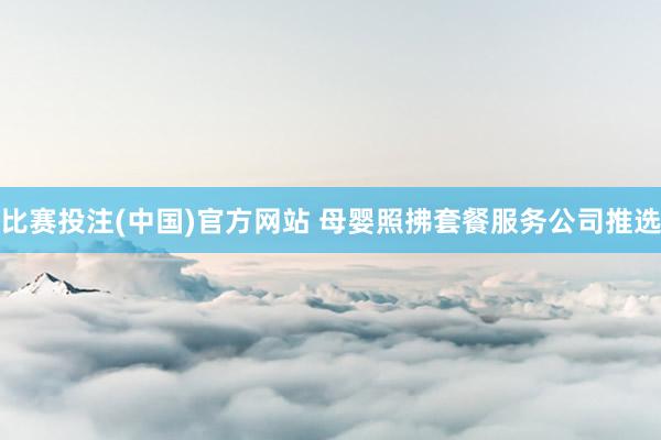 比赛投注(中国)官方网站 母婴照拂套餐服务公司推选