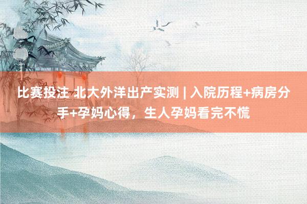 比赛投注 北大外洋出产实测 | 入院历程+病房分手+孕妈心得，生人孕妈看完不慌
