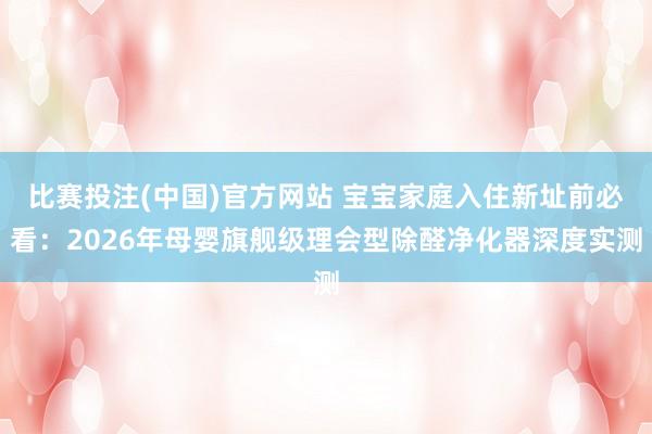 比赛投注(中国)官方网站 宝宝家庭入住新址前必看：2026年母婴旗舰级理会型除醛净化器深度实测