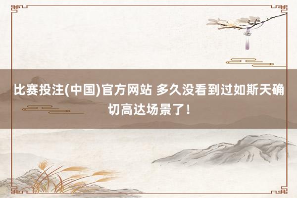 比赛投注(中国)官方网站 多久没看到过如斯天确切高达场景了！