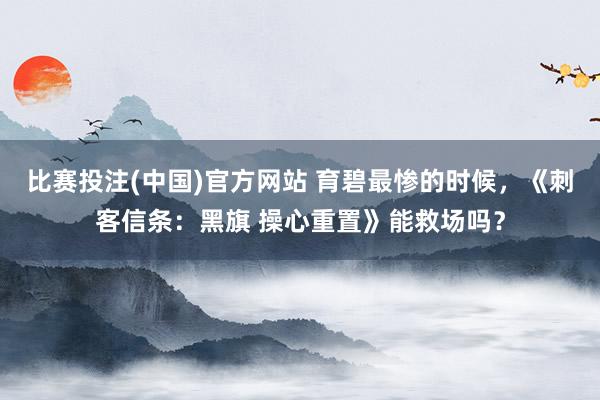 比赛投注(中国)官方网站 育碧最惨的时候，《刺客信条：黑旗 操心重置》能救场吗？