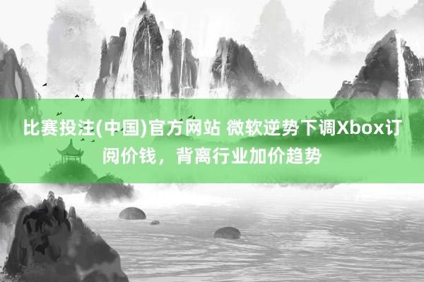 比赛投注(中国)官方网站 微软逆势下调Xbox订阅价钱，背离行业加价趋势