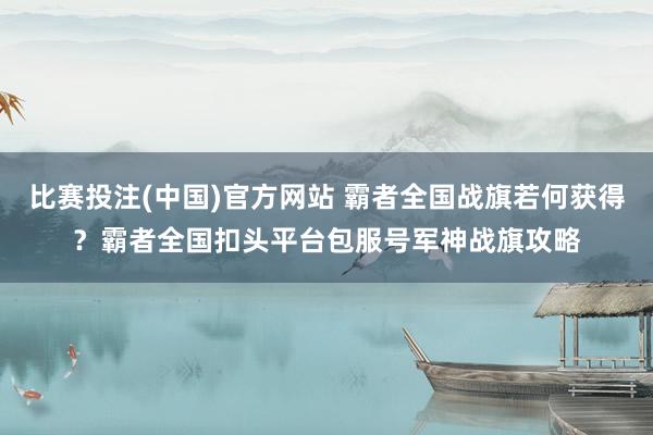 比赛投注(中国)官方网站 霸者全国战旗若何获得？霸者全国扣头平台包服号军神战旗攻略